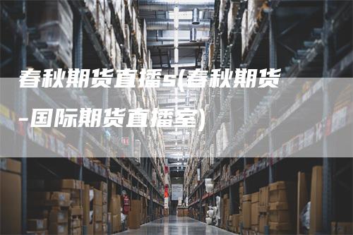 春秋期货直播s(春秋期货-国际期货直播室)