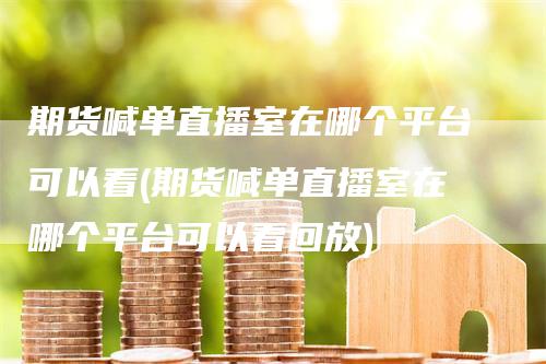期货喊单直播室在哪个平台可以看(期货喊单直播室在哪个平台可以看回放)