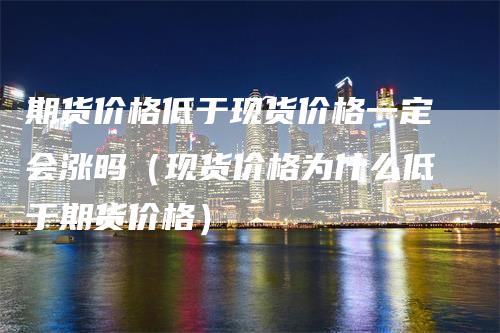 期货价格低于现货价格一定会涨吗（现货价格为什么低于期货价格）