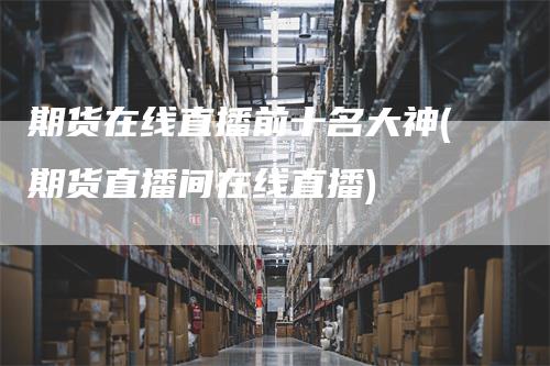 期货在线直播前十名大神(期货直播间在线直播)