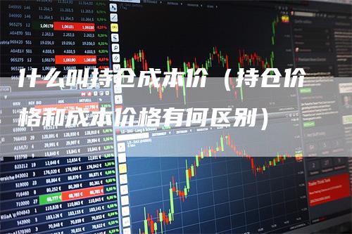 什么叫持仓成本价（持仓价格和成本价格有何区别）