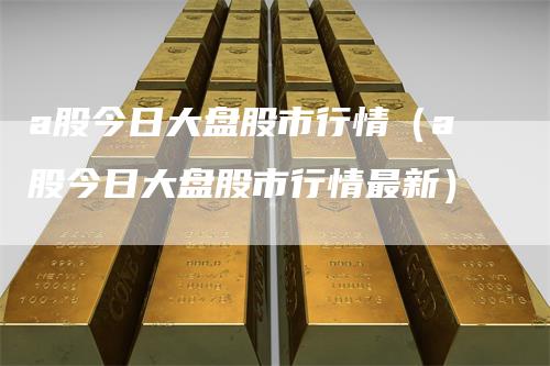 a股今日大盘股市行情（a股今日大盘股市行情最新）