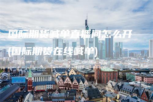 国际期货喊单直播间怎么开(国际期货在线喊单)