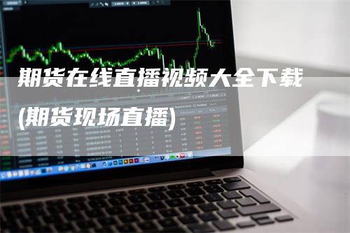 期货在线直播视频大全下载(期货现场直播)