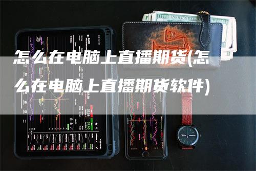 怎么在电脑上直播期货(怎么在电脑上直播期货软件)