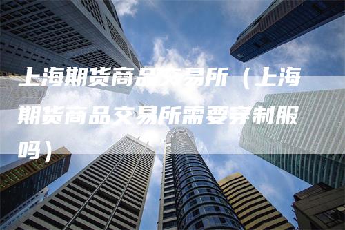 上海期货商品交易所（上海期货商品交易所需要穿制服吗）