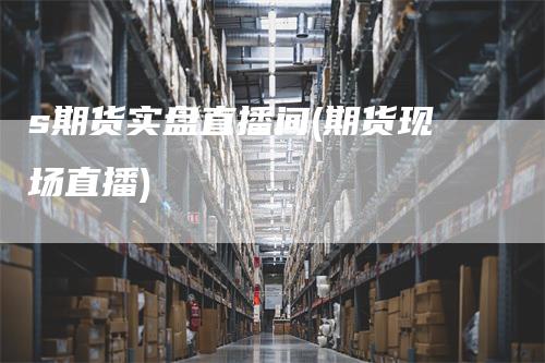 s期货实盘直播间(期货现场直播)