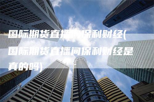 国际期货直播间保利财经(国际期货直播间保利财经是真的吗)