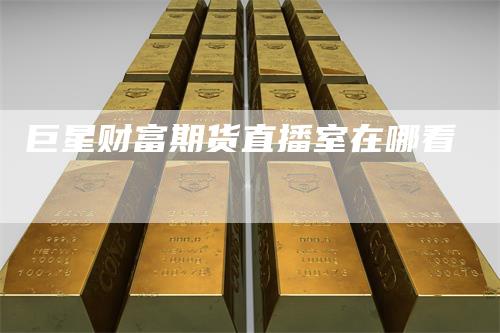 巨星财富期货直播室在哪看
