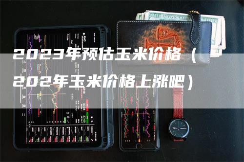 2023年预估玉米价格（202年玉米价格上涨吧）