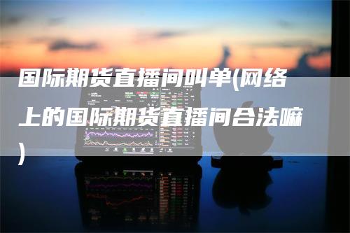 国际期货直播间叫单(网络上的国际期货直播间合法嘛)