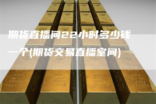 期货直播间22小时多少钱一个(期货交易直播室间)