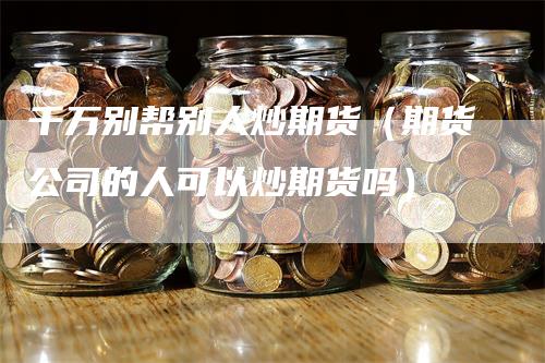 千万别帮别人炒期货（期货公司的人可以炒期货吗）