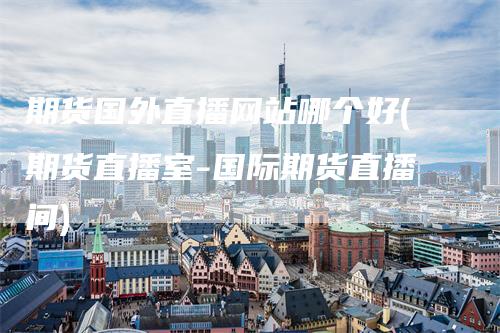 期货国外直播网站哪个好(期货直播室-国际期货直播间)