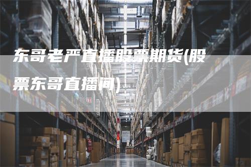 东哥老严直播股票期货(股票东哥直播间)
