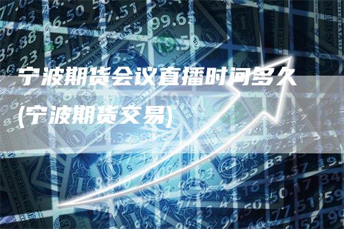 宁波期货会议直播时间多久(宁波期货交易)