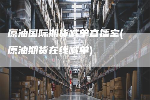 原油国际期货喊单直播室(原油期货在线喊单)