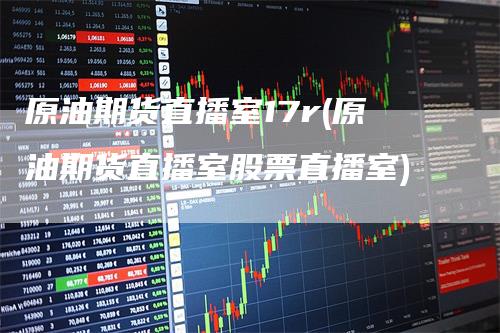 原油期货直播室17r(原油期货直播室股票直播室)