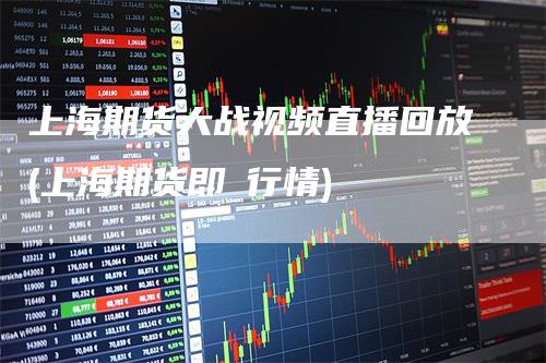上海期货大战视频直播回放(上海期货即吋行情)