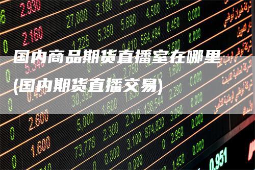 国内商品期货直播室在哪里(国内期货直播交易)
