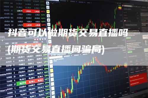 抖音可以做期货交易直播吗(期货交易直播间骗局)