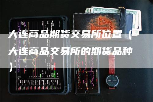 大连商品期货交易所位置（大连商品交易所的期货品种）