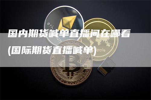 国内期货喊单直播间在哪看(国际期货直播喊单)