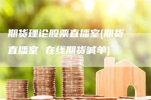 期货理论股票直播室(期货直播室 在线期货喊单)