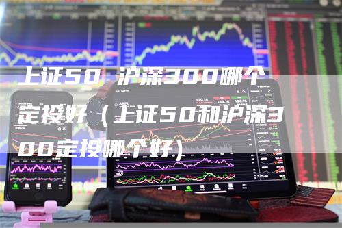 上证50 沪深300哪个定投好（上证50和沪深300定投哪个好）