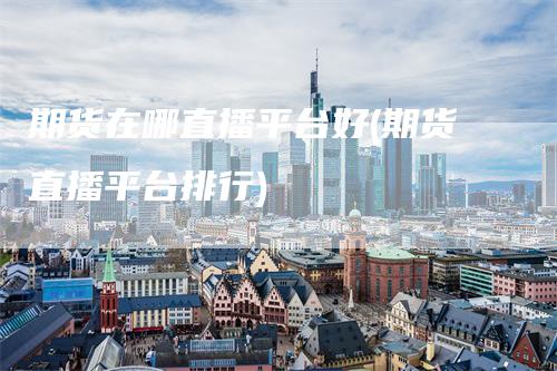 期货在哪直播平台好(期货直播平台排行)