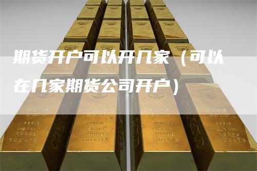 期货开户可以开几家（可以在几家期货公司开户）