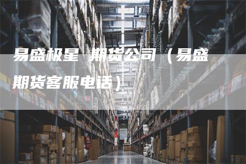 易盛极星 期货公司（易盛期货客服电话）